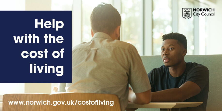 You can find lots of help with the cost of living on our website: • Support getting all the money you're entitled to • Advice to help with household bills • Where to find food support • Mental health and wellbeing help Go to norwich.gov.uk/costofliving