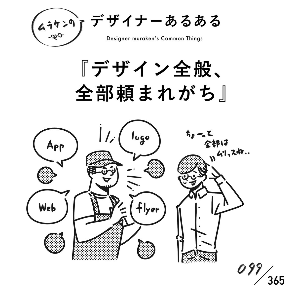 【098.デザイン全般、全部頼まれがち】
#デザイナーあるある

デザインして評価してもらえると、別のデザインもお願いしてもらえる。結果として、全部のデザインを任せられるまでになったりするが、どうしても作れないものも頼まれたりする。

#デザイナーあるある毎日カレンダー #デザイン 