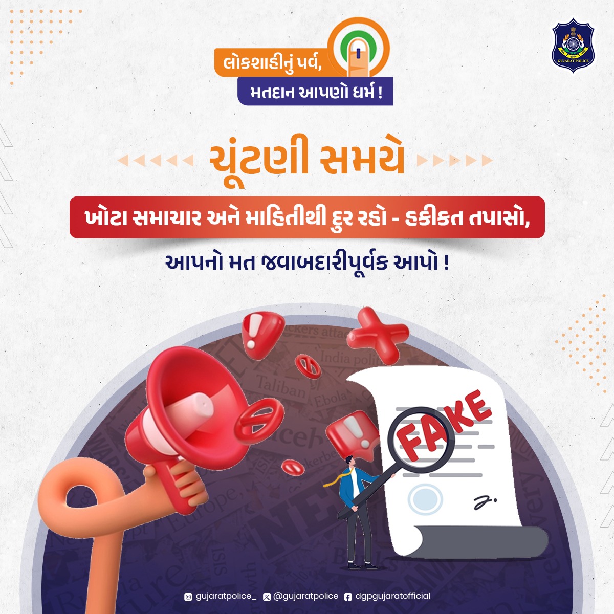 અફવાઓથી સતર્ક રહી, સત્યને પારખો ! ચૂંટણી સમયે ખોટા સમાચારો અને અફવાઓથી દૂર રહીને વિગતોને ધ્યાનથી તપાસો, તેમજ લોકશાહીના મહાપર્વમાં મતદાન અવશ્ય કરો. કોઈપણ પ્રકારની સહાયતા માટે હેલ્પલાઈન નંબર ૧૦૦ પર ડાયલ કરો અથવા નજીકના પોલીસ સ્ટેશનનો સંપર્ક કરો.