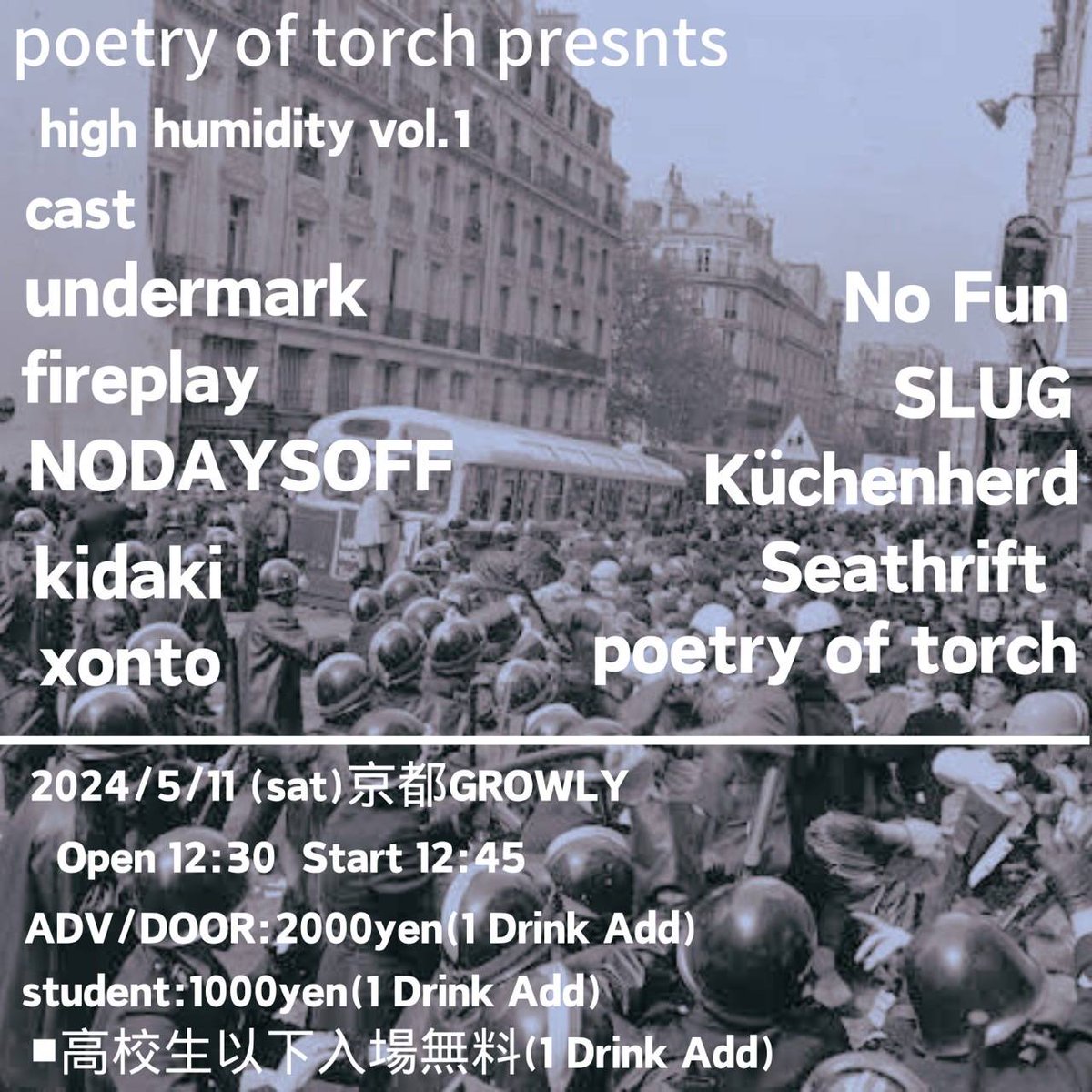 2024/05/11(Sat)@京都 二条 GROWLY
poetry of torch presents
【high humidty vol.1】
undermark
fireplay
NODAYSOFF
No Fun
SLUG
Küchenherd
xonto
Seathrift
poetry of torch
kidaki
open 12:30 / start 12:45
adv / door 2000yen + 1drink
student 1000yen + 1drink
高校生以下入場無料 + 1drink