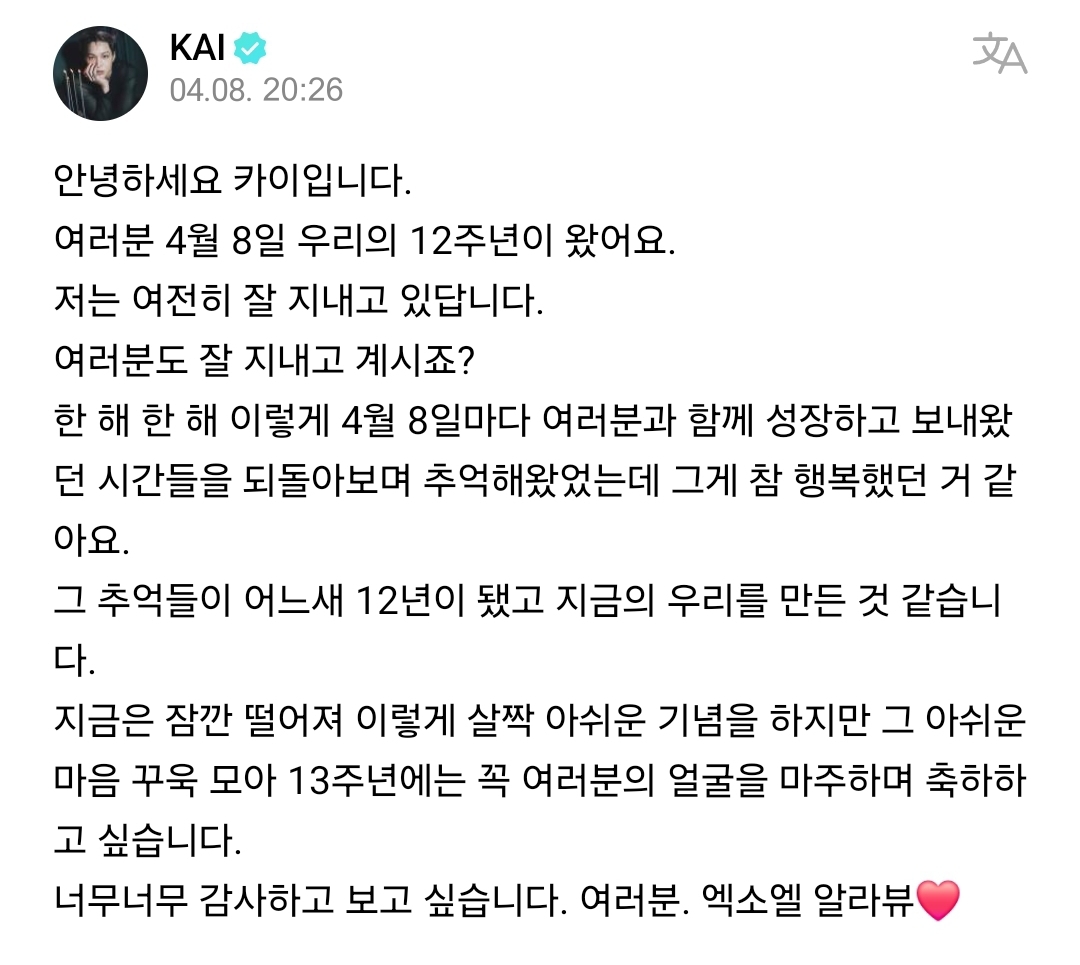 [WEVERSE] 240408 Update from Kai 🌟 🐻 Hello, this is Kai. Everyone, our 12th anniversary, April 8th, is here. I'm still doing well. You're all doing well too, right? Every April 8th, year after year, I've reminisced about the time I spent with you all and looked back on our…