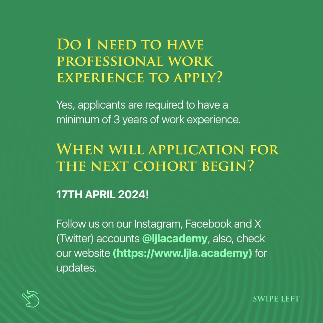 DO I NEED TO HAVE PROFESSIONAL WORK EXPERIENCE TO APPLY? Yes, applicants are required to have a minimum of 3 years of work experience. WHEN WILL APPLICATION FOR THE NEXT COHORT BEGIN? 17TH APRIL 2024 Follow @Ijlacademy, also, check (ljla.academy) for updates