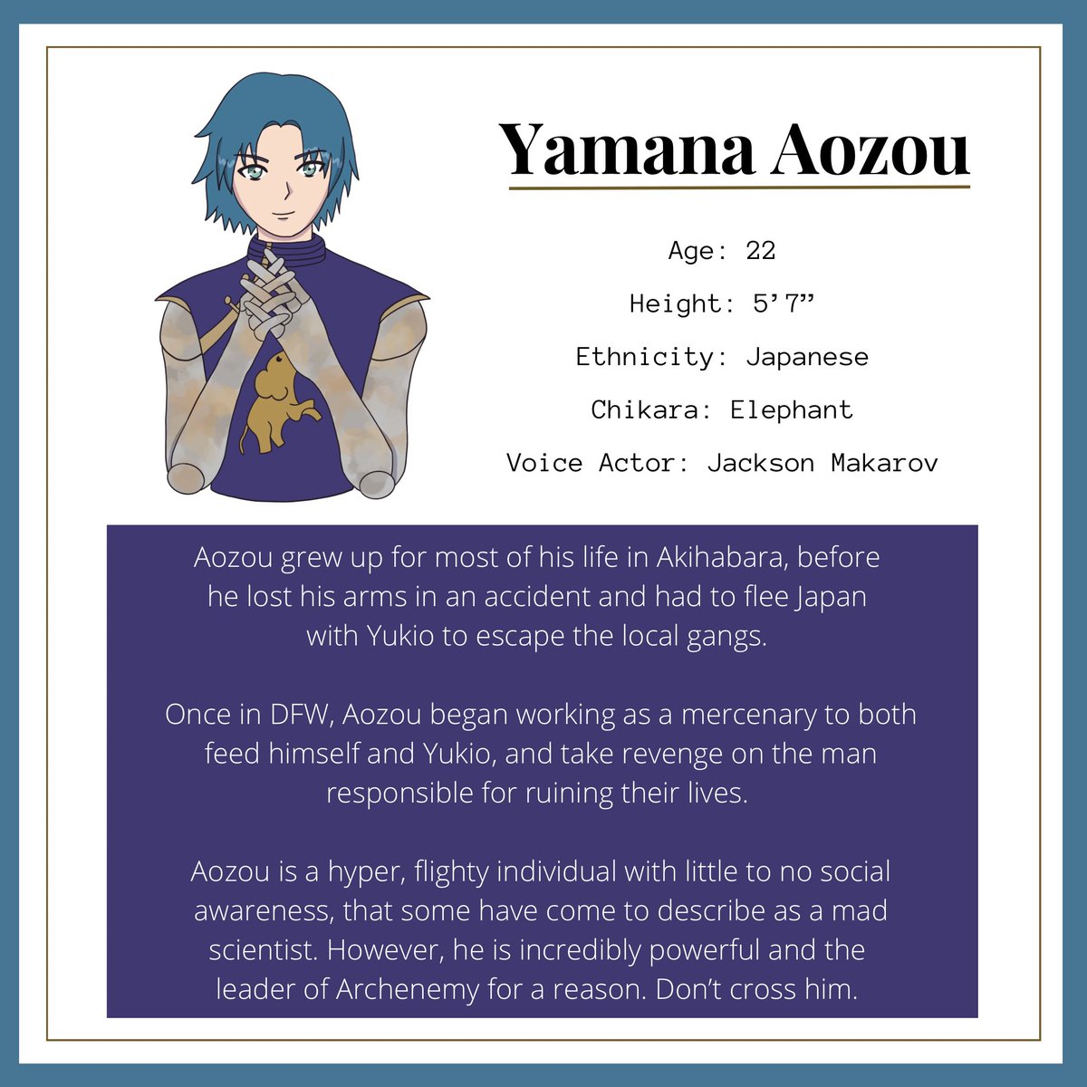 Lastly we have Yamana Aozou 🐘

Aozou grew up in Akihabara before losing his arms in an accident, fleeing Japan with Yukio, and forming Archenemy. He’s hyper and lacks social awareness but is incredibly brilliant and strong. 

Voice actor: <a href="/DukeNightmareVA/">Jackson Makarov</a>