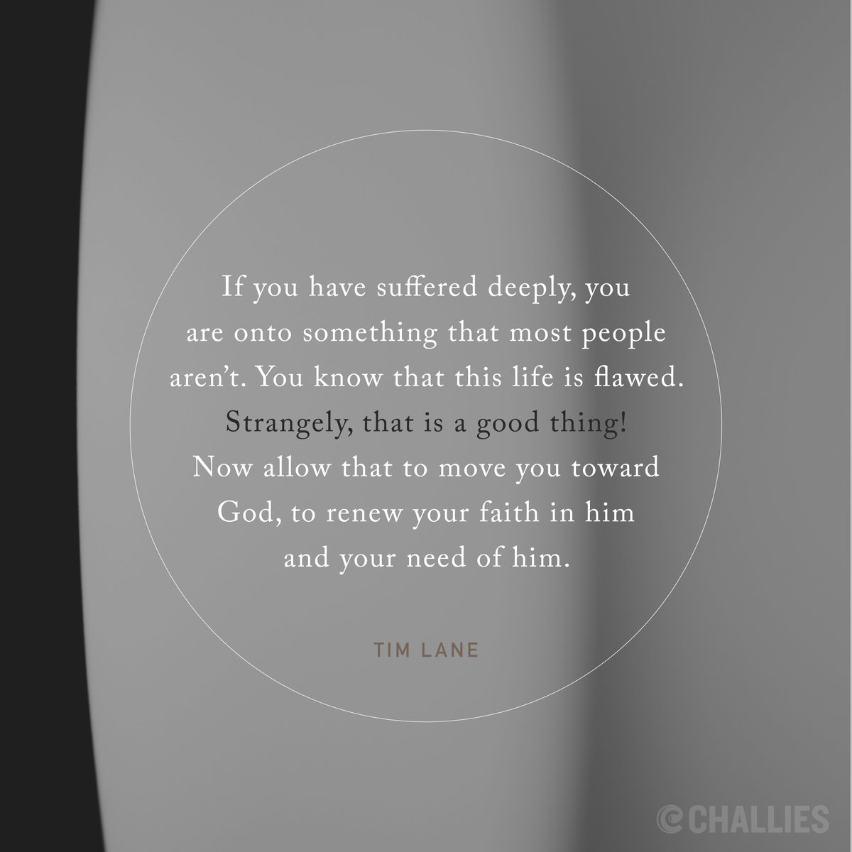 'If you have suffered deeply, you are onto something that most people aren’t. You know that this life is flawed. Strangely, that is a good thing! Now allow that to move you toward God, to renew your faith in him and your need of him.' (Tim Lane)