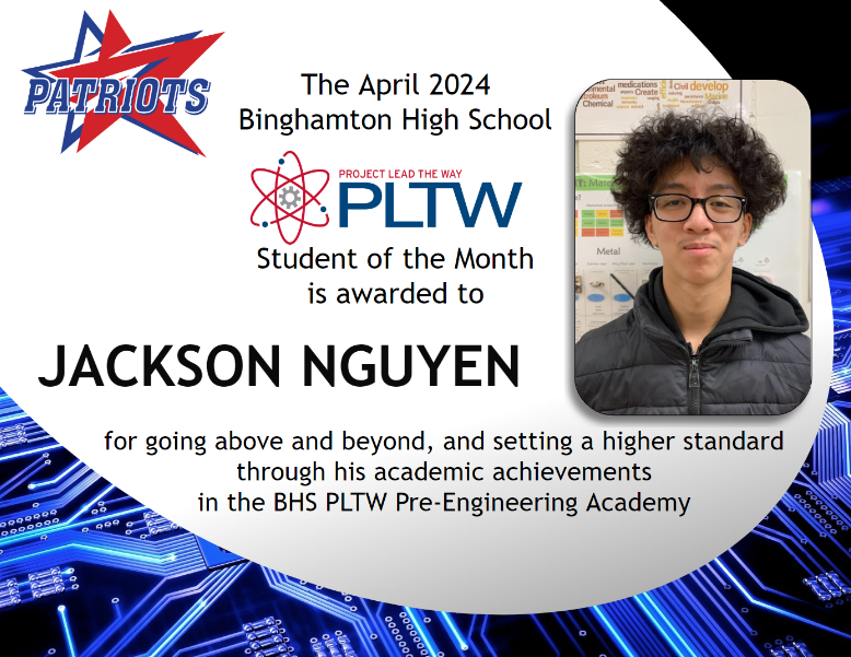 The April Binghamton High School Project Lead the Way Student of the Month is awarded to Jackson Nguyen for going above and beyond, and setting a higher standard through his academic achievements in the BHS PLTW Pre-Engineering Academy. Congratulations Jackson!