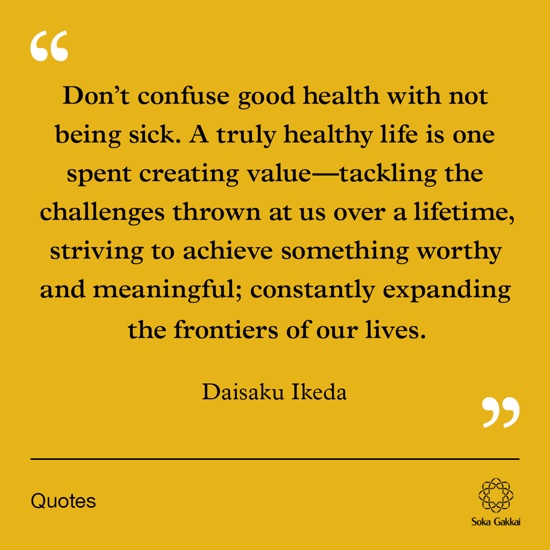 “Don’t confuse good health with not being sick. A truly healthy life is one spent creating value—tackling the challenges thrown at us over a lifetime, striving to achieve something worthy and meaningful; constantly expanding the frontiers of our lives.” —Daisaku Ikeda 🔗Click