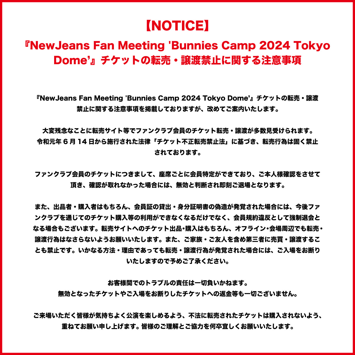 【NewJeans Fan Meeting 'Bunnies Camp 2024 Tokyo Dome'】 チケットの転売・譲渡禁止に関する注意事項を掲載しておりますが、改めてご案内いたします。 大変残念なことに転売サイト等でファンクラブ会員のチケット転売・譲渡が多数見受けられます。…