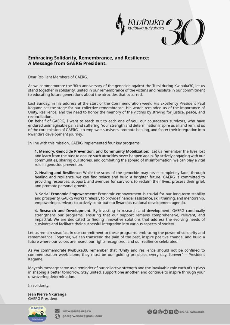 𝗘𝗺𝗯𝗿𝗮𝗰𝗶𝗻𝗴 𝗦𝗼𝗹𝗶𝗱𝗮𝗿𝗶𝘁𝘆, 𝗥𝗲𝗺𝗲𝗺𝗯𝗿𝗮𝗻𝗰𝗲, 𝗮𝗻𝗱 𝗥𝗲𝘀𝗶𝗹𝗶𝗲𝗻𝗰𝗲: 𝗔 𝗠𝗲𝘀𝘀𝗮𝗴𝗲 𝗳𝗿𝗼𝗺 𝗚𝗔𝗘𝗥𝗚 𝗣𝗿𝗲𝘀𝗶𝗱𝗲𝗻𝘁, <a href="/JPierreNKURANGA/">Jean Pierre NKURANGA</a> 

Dear Resilient Members of GAERG,

 As we commemorate the 30th anniversary of the genocide against the Tutsi