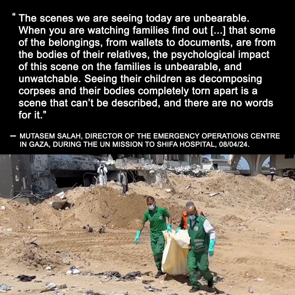 “Seeing their children as decomposing corpses and their bodies completely torn apart is a scene that can’t be described”. Haunting words from one of the UN team visiting Shifa hospital to support the identification of the remains of the people killed there during Israel’s raid.