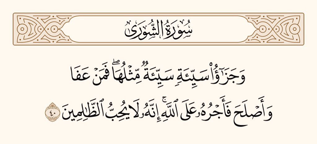 اور کسی بُرائی کا بدلہ اُسی جیسی بُرائی ہے۔ پھر بھی جو کوئی معاف کردے، اور اِصلاح سے کام لے تو اُس کا ثواب اللہ نے ذمے لیا ہے۔ یقینا وہ ظالموں کو پسند نہیں کرتا۔ 
سورۃ الشورٰی