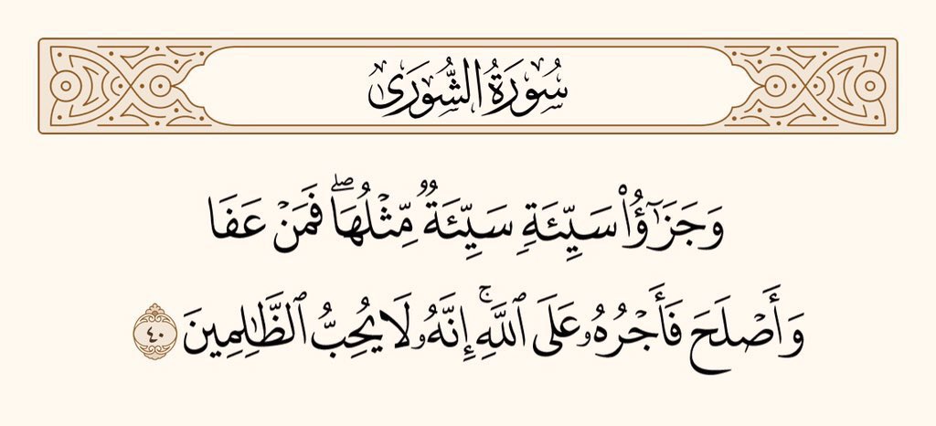 اور کسی بُرائی کا بدلہ اُسی جیسی بُرائی ہے۔ پھر بھی جو کوئی معاف کردے، اور اِصلاح سے کام لے تو اُس کا ثواب اللہ نے ذمے لیا ہے۔ یقینا وہ ظالموں کو پسند نہیں کرتا۔ سورۃ الشورٰی