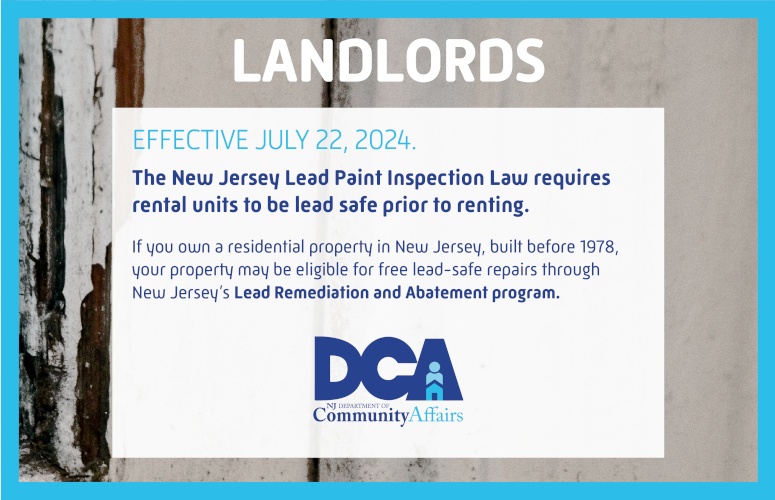 NJ Lead Paint Inspection Law requires rental units to be lead safe prior to renting. Residential property in New Jersey, built before 1978, may be eligible for free lead-safe repairs through New Jersey's Lead Remediation and Abatement Program. Go to leadabatement.nj.gov