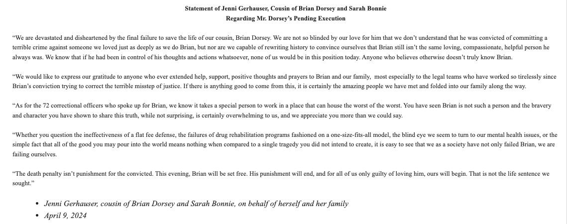 statement from Jenni Gerhauser, cousin of Brian Dorsey and Sarah Bonnie: 

“The death penalty isn’t punishment for the convicted. This evening, Brian will be set free. His punishment will end, and for all of us only guilty of loving him, ours will begin.'