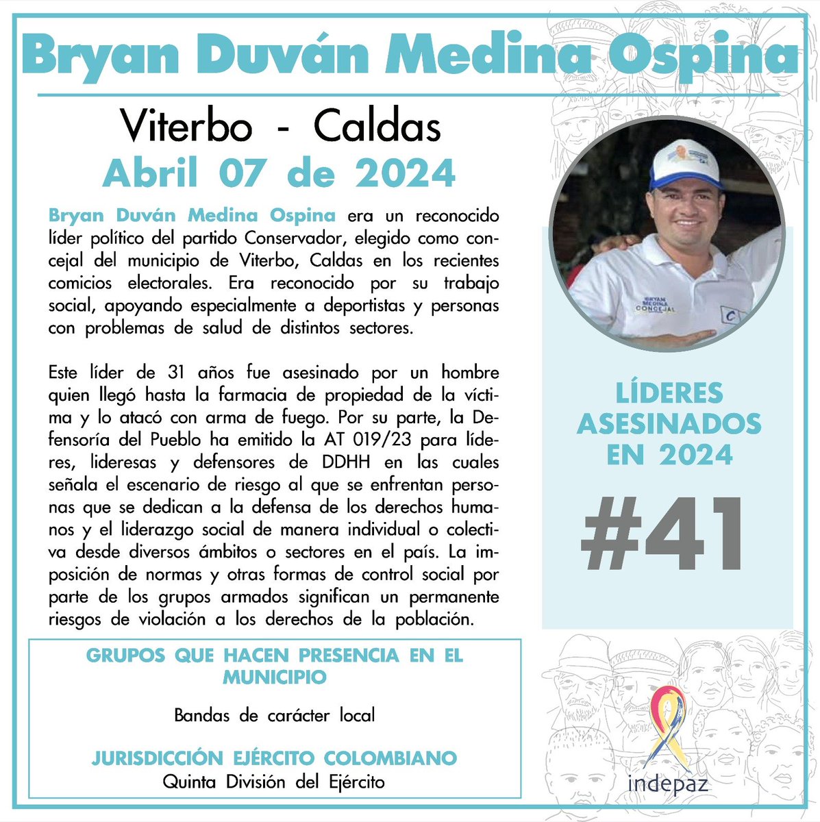 Bryan Duván Medina Ospina 07/04/24 Viterbo, Caldas Bryan Duván Medina Ospina era un reconocido líder político del partido Conservador, elegido como concejal del municipio de Viterbo, Caldas en los recientes comicios electorales. Era reconocido por su trabajo social.
