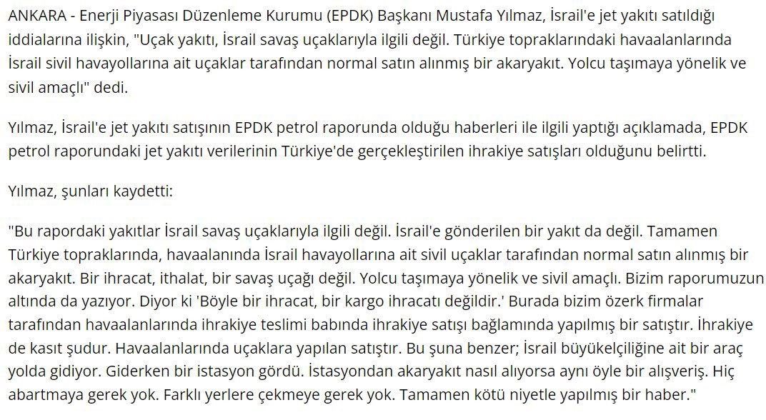 Bakın burada ne yazıyor

“Yakıtlar İsrail savaş uçaklarıyla ilgili değil. İsrail'e gönderilen bir yakıt da değil. Tamamen Türkiye topraklarında, havaalanında İsrail havayollarına ait sivil uçaklar tarafından normal satın alınmış bir akaryakıt. Bir ihracat, ithalat, bir savaş