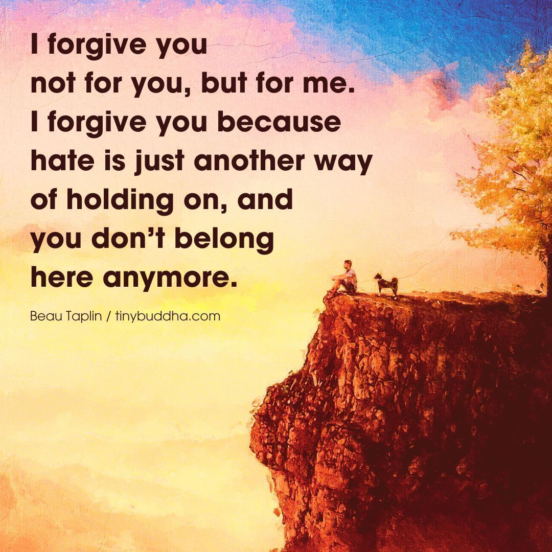 'I forgive you. Not for you, but for me. I forgive you because hate is just another way of holding on, and you don't belong here anymore.” ~Beau Taplin