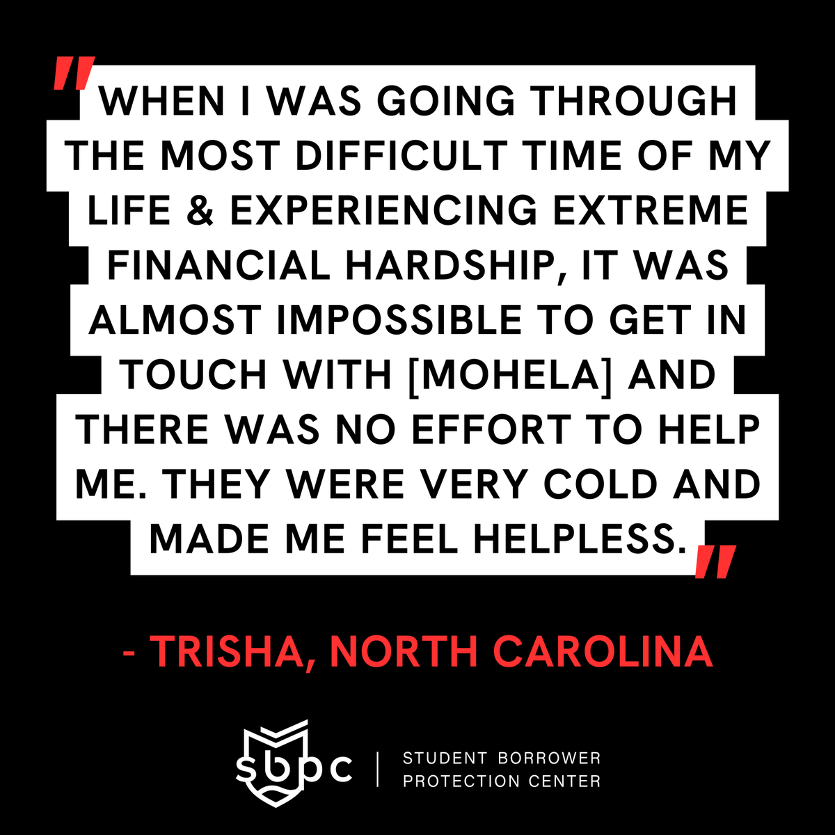 'When I was going through the most difficult time of my life & experiencing extreme financial hardship, it was almost impossible to get in touch with [MOHELA] and there was no effort to help me. They were very cold and made me feel helpless.' —Trisha, North Carolina