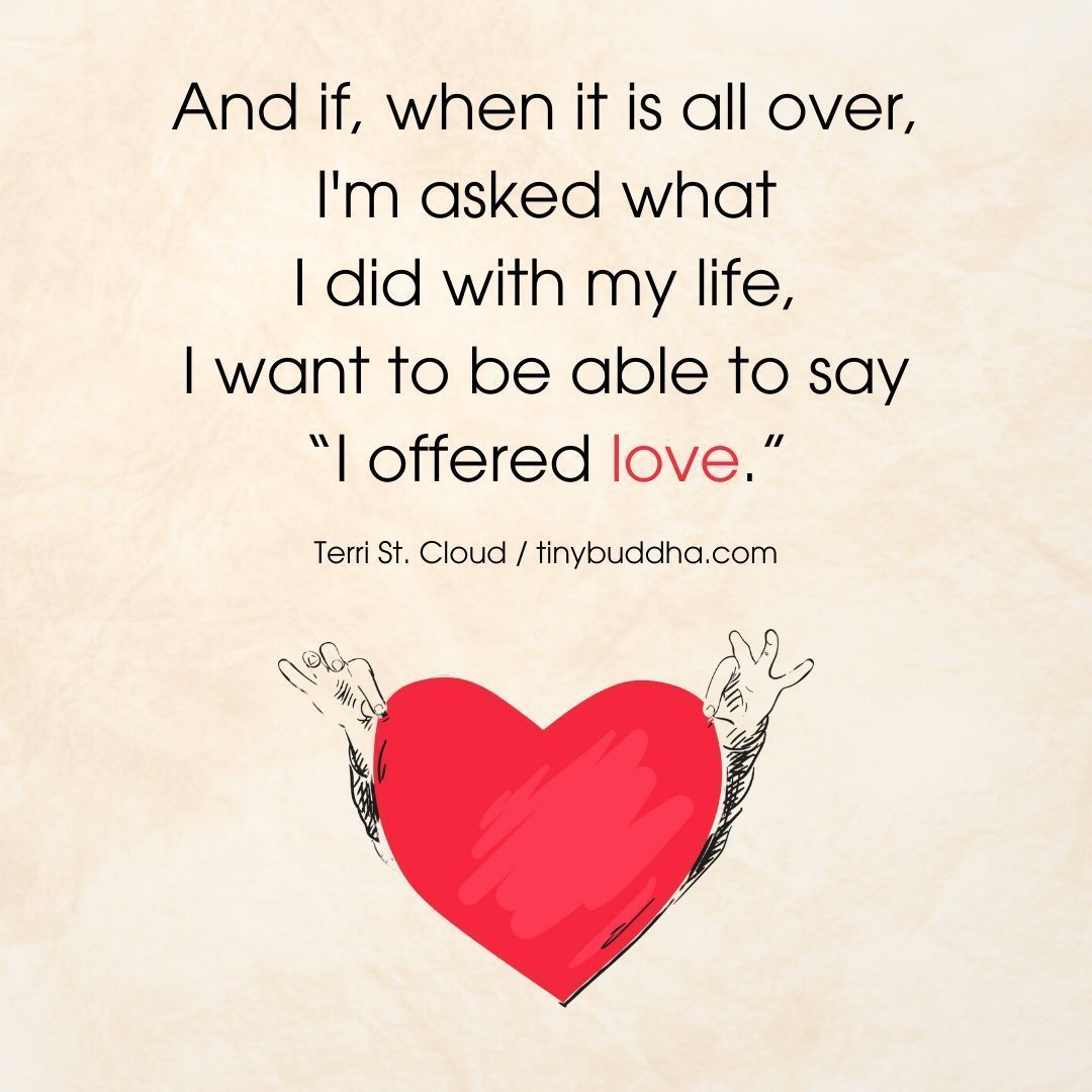 “And if, when it is all over, I’m asked what I did with my life, I want to be able to say I offered love.'” ~Terri St. Cloud