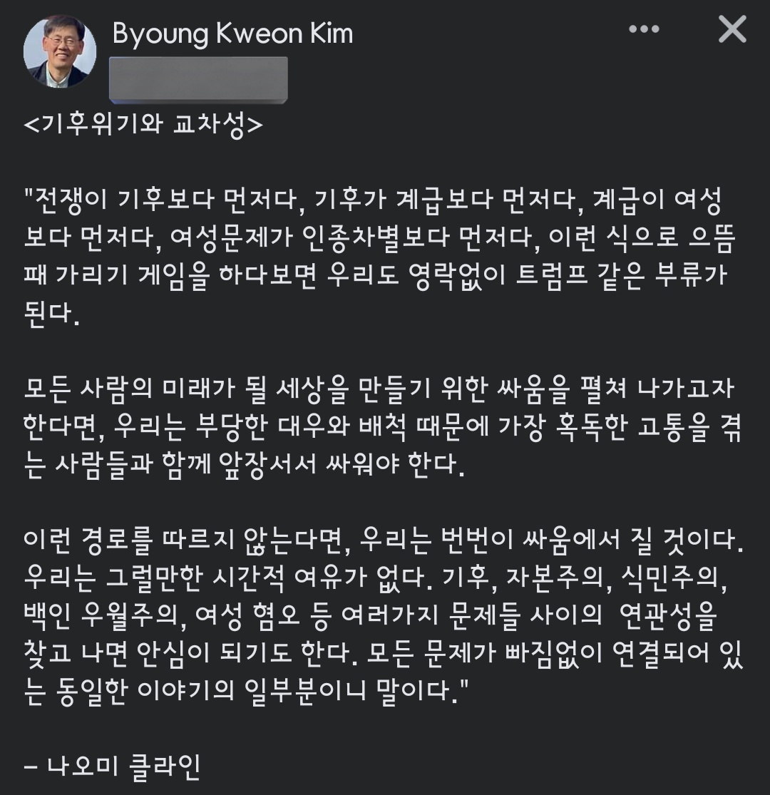 김병권 선생님이 올리신 글. 

<기후위기와 교차성>

'모든 사람의 미래가 될 세상을 만들기 위한 싸움을 펼쳐 나가고자 한다면, 우리는 부당한 대우와 배척 때문에 가장 혹독한 고통을 겪는 사람들과 함께 앞장서서 싸워야 한다.'

- 나오미 클라인