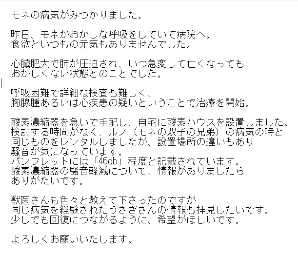 spica_rabbits's tweet photo. ※リポスト希望
うさぎの胸腺腫・心疾患・呼吸困難
・情報がほしいです
・回復の希望をもちたい

①胸腺腫・心疾患
治療経験のある方の投稿（情報）を
拝見したいです。

②酸素濃縮器の騒音軽減
距離を離す以外の方法はありませんか？
静音性能に優れた製品はありませんか？

よろしくお願いします。 https://t.co/9bRVjMVTMn