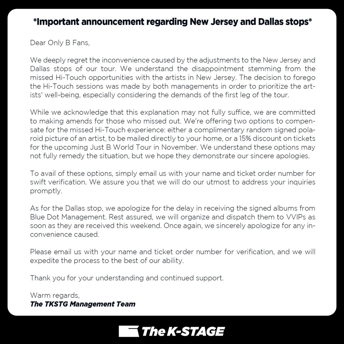 chk_hq's tweet photo. *Important announcement regarding New Jersey and Dallas stops*

Dear Only B Fans,

We deeply regret the inconvenience caused by the adjustments to the New Jersey and Dallas stops of our tour. We understand the disappointment stemming from the missed Hi-Touch opportunities with the artists in New Jersey. The decision to forego the Hi-Touch sessions was made by both managements in order to prioritize the artists' well-being, especially considering the demands of the first leg of the tour.

While we acknowledge that this explanation may not fully suffice, we are committed to making amends for those who missed out. We're offering two options to compensate for the missed Hi-Touch experience: either a complimentary random signed polaroid picture of an artist, to be mailed directly to your home, or a 15% discount on tickets for the upcoming Just B World Tour in November. We understand these options may not fully remedy the situation, but we hope they demonstrate our sincere apologies.

To avail of these options, simply email us with your name and ticket order number for swift verification. We assure you that we will do our utmost to address your inquiries promptly.

As for the Dallas stop, we apologize for the delay in receiving the signed albums from Blue Dot Management. Rest assured, we will organize and dispatch them to VVIPs as soon as they are received this weekend. Once again, we sincerely apologize for any inconvenience caused.

Please email us with your name and ticket order number for verification, and we will expedite the process to the best of our ability.

Thank you for your understanding and continued support.

Warm regards,
The TKSTG Management Team
eMail : TheKStage@gmail.com