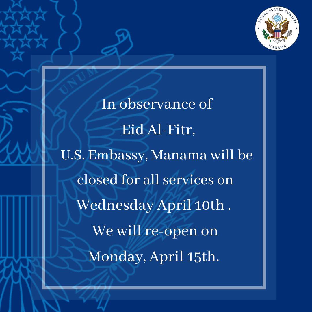 In observance of Eid Al-Fitr , the Embassy will be closed on Wednesday April 10 through Sunday, April 14. We will re-open on Monday April 15. #USAinBahrain سيتم إغلاق السفارة الأمريكية في المنامة يوم الأربعاء الموافق 10 أبريل بمناسبة عيد الفطر المبارك، على أن تستأنف عملها