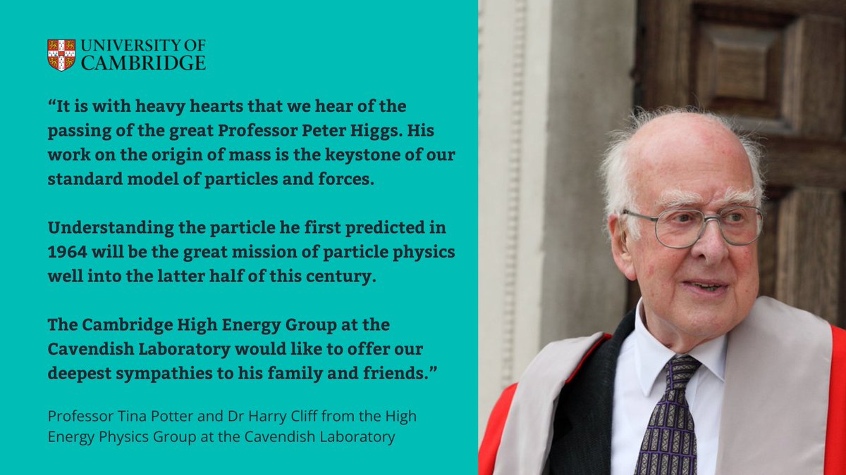 Many in the Cambridge community are saddened to hear of the passing of Professor Peter Higgs.

Dr <a href="/harryvcliff/">Harry Cliff</a> and Prof Tina Potter from the <a href="/CambridgeHEP/">Cambridge High Energy Physics Group</a> group in <a href="/DeptofPhysics/">Cavendish Laboratory</a> reflect on the Professor Higgs' great work.
