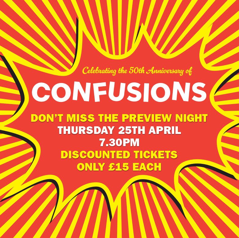 BOOK YOUR TICKETS FOR THE PREVIEW NIGHT OF “CONFUSIONS” THU 25TH APRIL Celebrating its 50th anniversary, CONFUSIONS is a cover title for a sequence of interconnected one act plays by the much-loved Alan Ayckbourn. INFO & TICKETS 01482 874050 www.eastridingtheatre/confusions