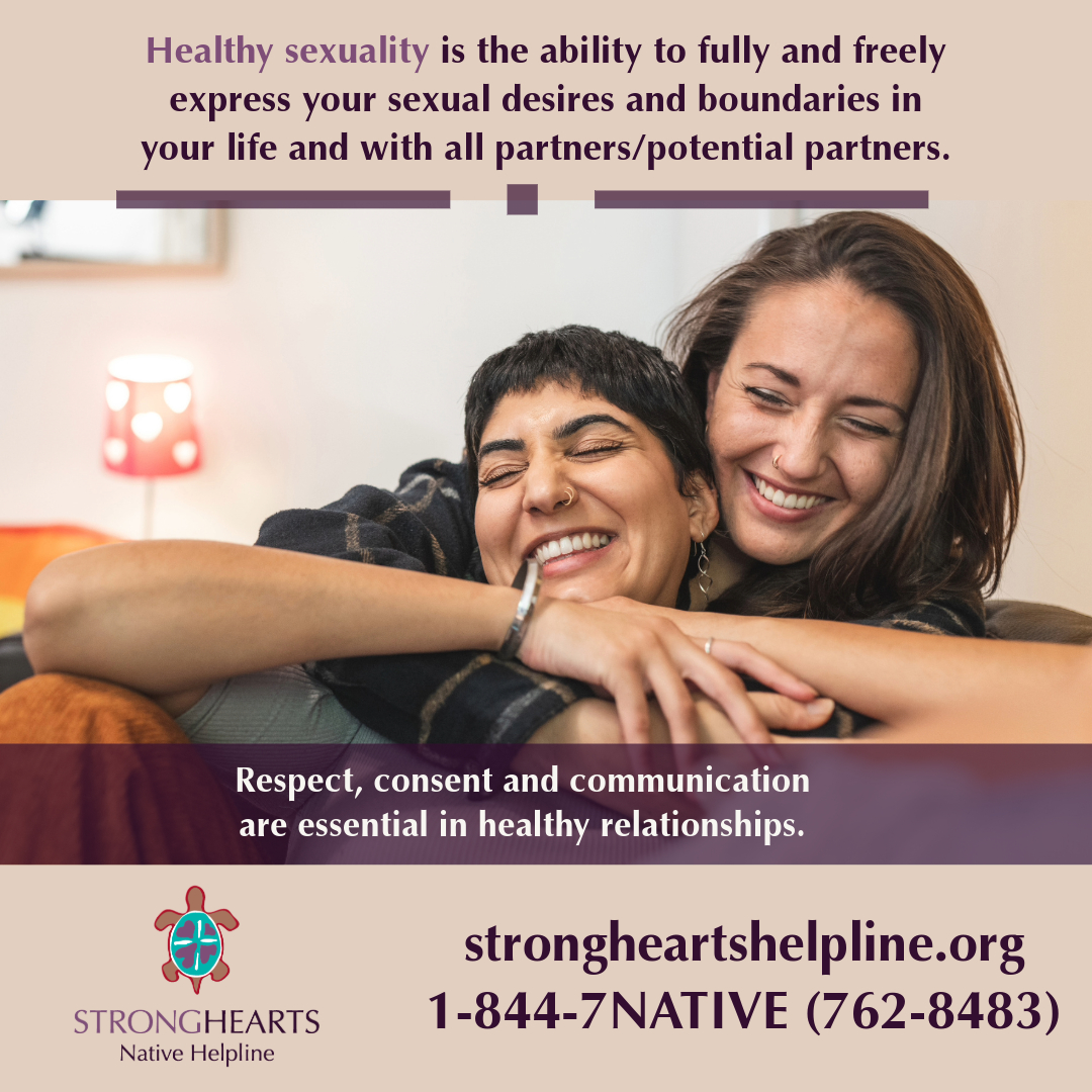 Healthy sexuality is the ability to fully and freely express your sexual desires and boundaries in your life and with your partner/potential partners. Call/text 1-844-7NATIVE or chat with an advocate at strongheartshelpline.org 24/7