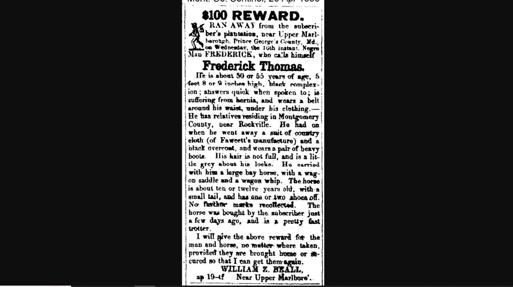 I took a horse and left William Z. Beall’s plantation in Upper Marlboro, MD on April 16, 1856. I may have been heading to see relatives near Rockville. I returned or was returned to Beall before his death in 1858, but he freed me in his will. I called myself FREDERICK THOMAS.