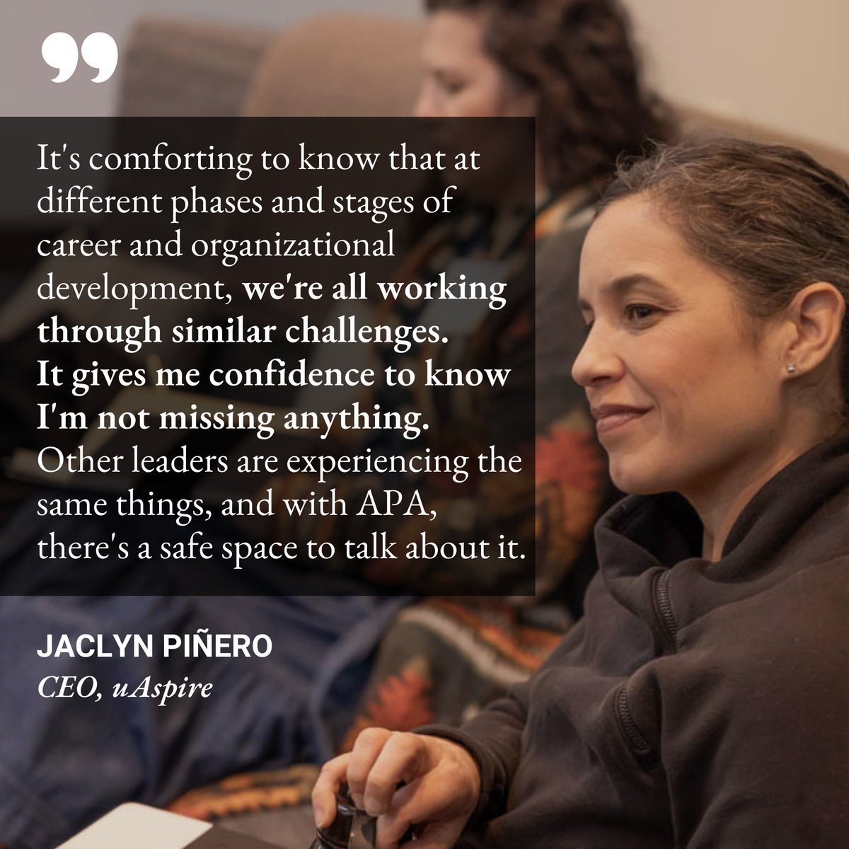 “It's comforting to know that at different phases and stages of career and organizational development, we're all working through similar challenges. Other leaders are experiencing the same things, and with APA, there's a safe space to talk about it.” - Jaclyn Piñero, @uAspireCEO