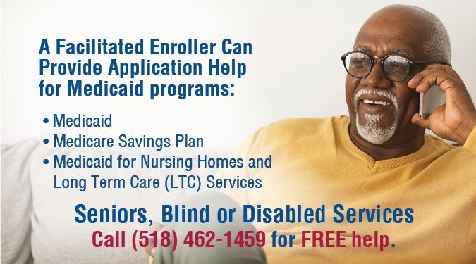 Do you or a loved one need extra assistance applying for health coverage? Our facilitated enrollment staff is trained to help seniors, blind, and/or disabled individuals apply for Medicaid programs through the Department of Social Services. Help in person or call (518) 462-1459.