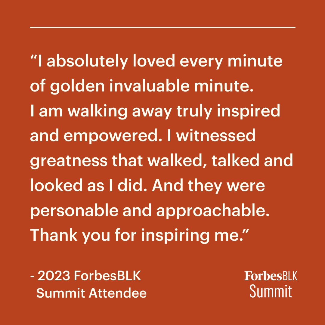 Don’t just take our word for it, hear what our previous attendees had to say about their ForbesBLK Summit experience. This year's Summit promises to be our best one yet. Register at on.forbes.com/6017wibfR and get ready to be inspired, empowered and equipped for success.