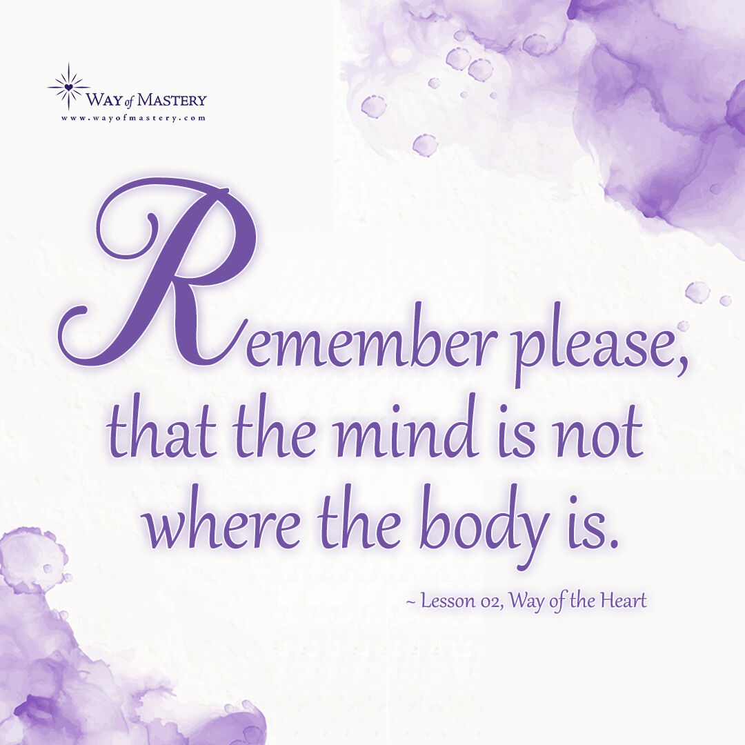 Remember please, that the mind is not where the body is.

~ Lesson 02, Way of the Heart

#wayofmastery #friendsoftheway #jeshua #jayem #womlibrary #bodymindconnection #consciousness #teachingandlearning #spirituality #selftransformation #mentalhealthawareness #mindfulness
