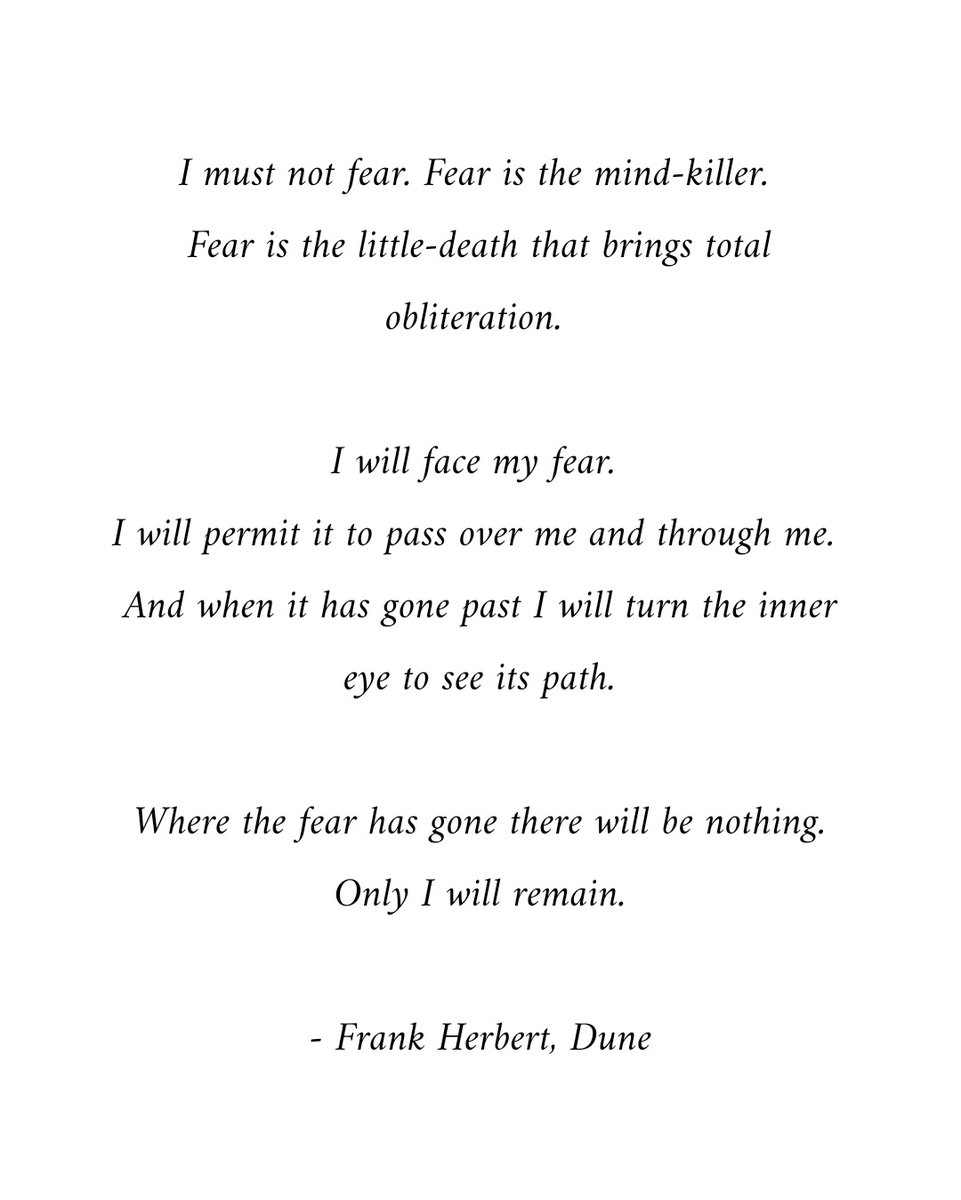 I must not fear. Fear is the mind-killer... I will face my fear. I will permit it to pass over me and through me. And when it has gone past I will turn the inner eye to see its path. Where the fear has gone there will be nothing. Only I will remain. - Frank Herbert, Dune