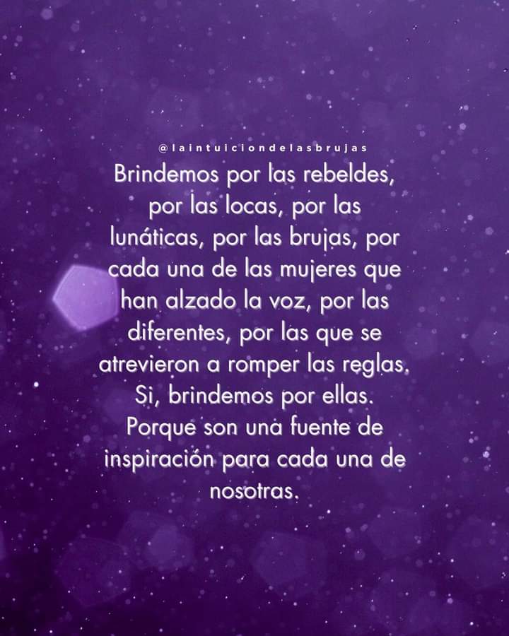 Brindemos por las rebeldes,por las locas, por las lunáticas por las brujas por cada una de las mujeres que han alzado la voz, por las diferentes, por las que se atrevieron a romper las reglas. Si, brindemos por ellas. Porque son una fuente de inspiración para cada una de nosotras