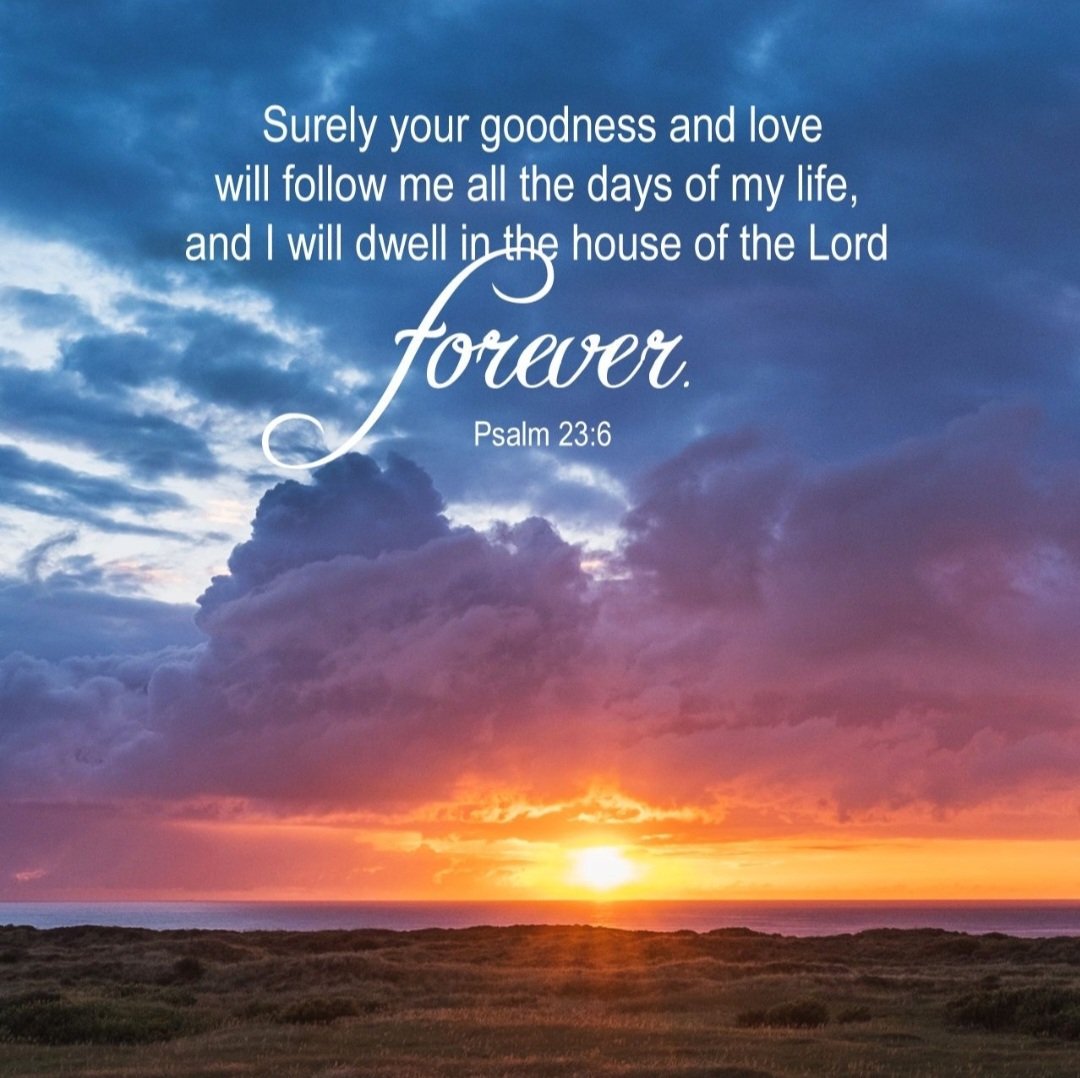 Surely goodness and mercy shall follow me all the days of my life; And I will dwell in the house of the Lord forever. Psalm 23:6