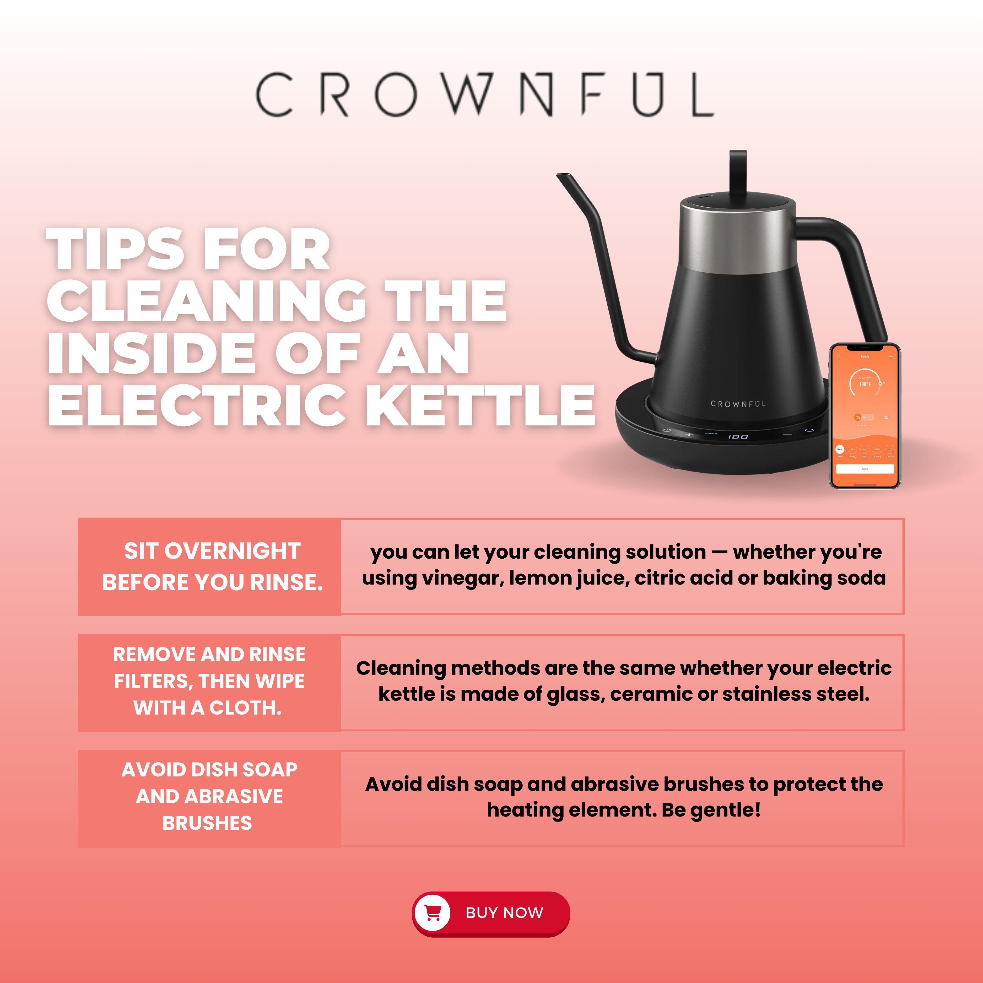 Crownful on X Boost cleaning power let solution sit overnight for stubborn buildup. Treat electric kettles uniformly remove filters wipe gently. Protect heating element no dish soap or abrasive brushe...