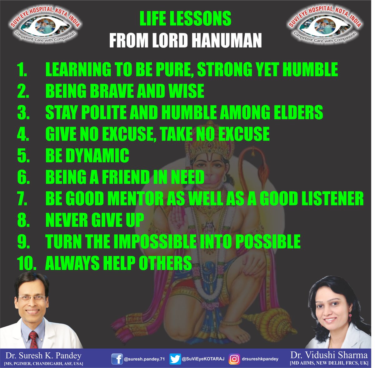 LIFE LESSONS FROM LORD HANUMAN

1. LEARNING TO BE PURE, STRONG YET HUMBLE
2. BEING BRAVE AND WISE
3. STAY POLITE AND HUMBLE AMONG ELDERS
4. GIVE NO EXCUSE, TAKE NO EXCUSE
5. BE DYNAMIC

#DrSureshKPandey
#DrVidushiSharmaKota
#SuViEyeHospitalKota
#SuViEyeHospitalLasikLaserCenter