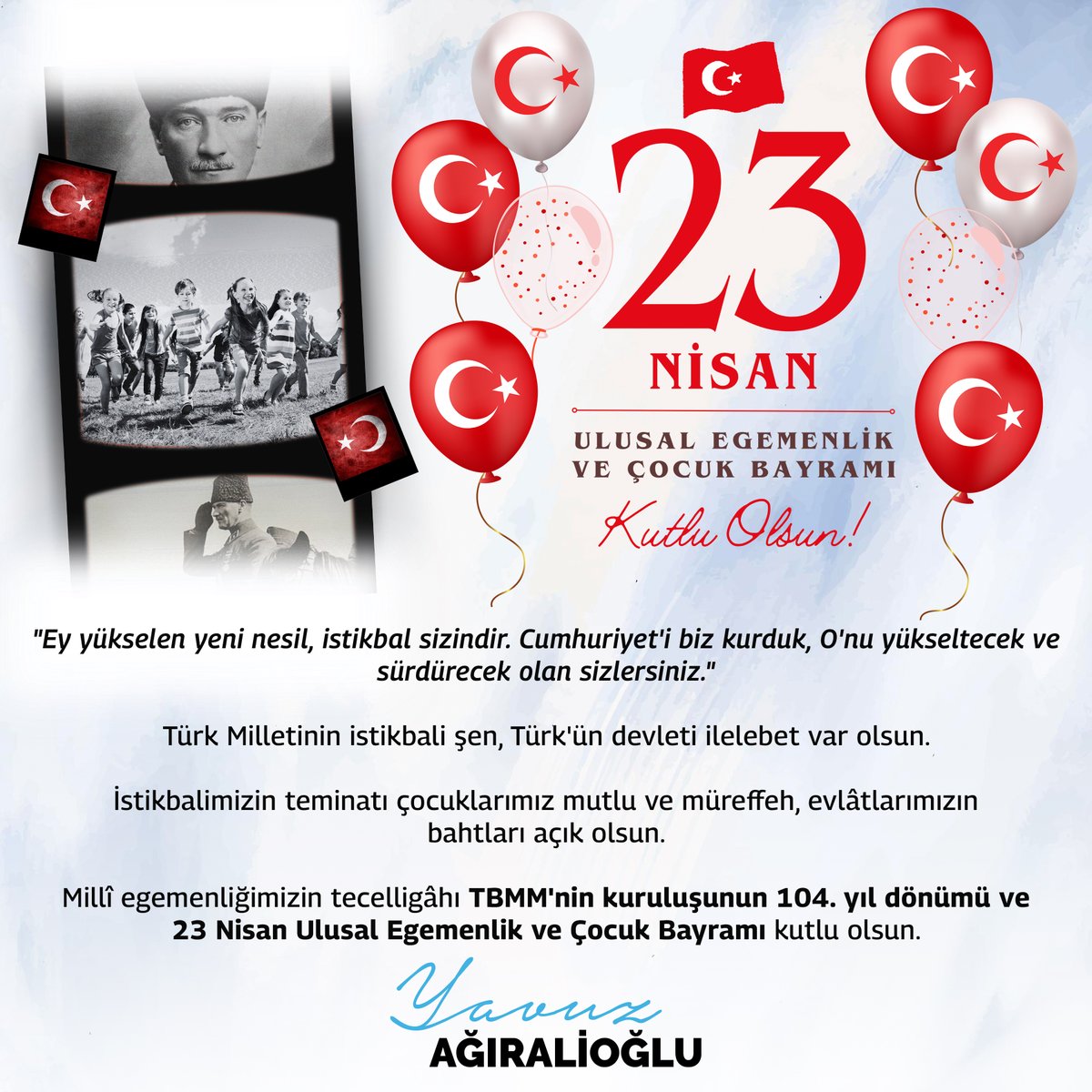 Geçtiğimiz asrın başında; Gazi Mustafa Kemal Atatürk ve silah arkadaşları, Türk Milleti'ne, mutlu, müreffeh ve güçlü bir ülkeyi kuracak ve yaşatacak olan yolun parolasını söyledi. 'Hakimiyet kayıtsız şartsız milletindir. Ey yükselen yeni nesil, istikbal sizindir. Cumhuriyet'i