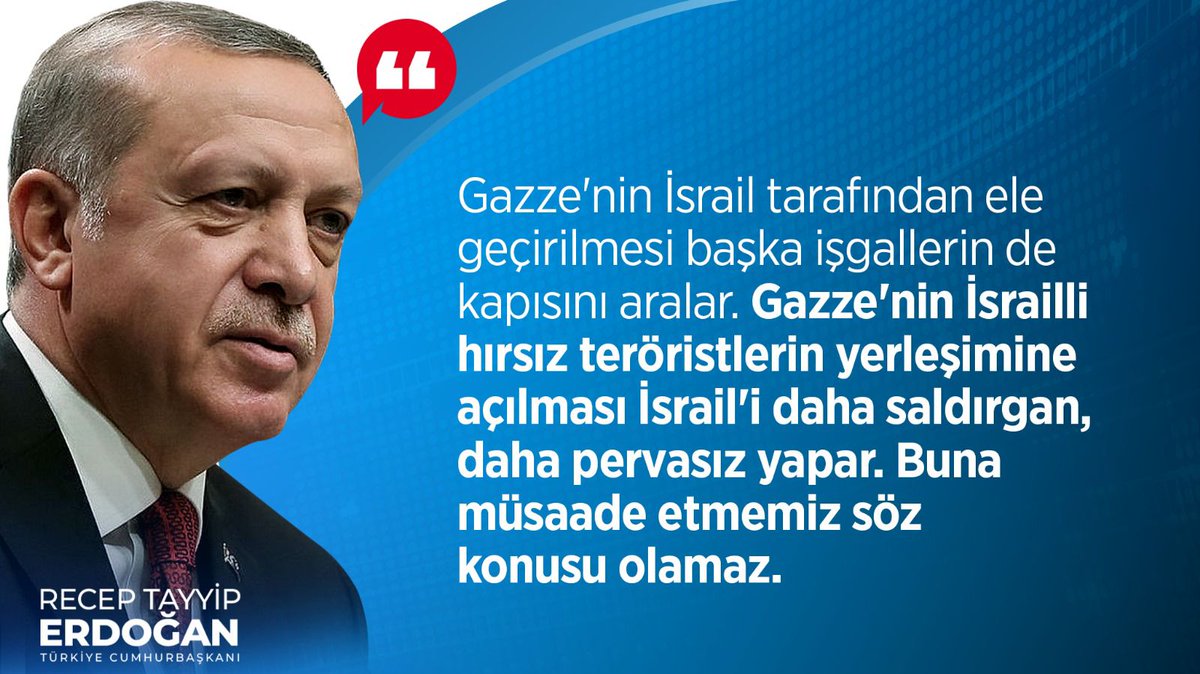 Cumhurbaşkanımız Recep Tayyip Erdoğan: “Gazze'nin İsrail tarafından ele geçirilmesi başka işgallerin de kapısını aralar. Gazze'nin İsrailli hırsız teröristlerin yerleşimine açılması İsrail'i daha saldırgan, daha pervasız yapar. Buna müsaade etmemiz söz konusu olamaz.”