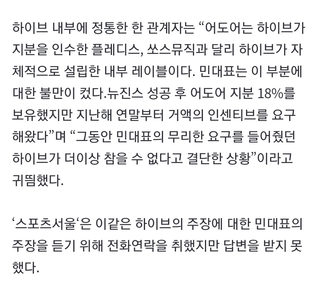 하이브 내부에 정통한 한 관계자는 “어도어는 하이브가 지분을 인수한 플레디스, 쏘스뮤직과 달리 하이브가 자체적으로 설립한 내부 레이블이다. 민대표는 이 부분에 대한 불만이 컸다.뉴진스 성공 후 어도어 지분 18%를 보유했지만 지난해 연말부터 거액의 인센티브를 요구해왔다”며