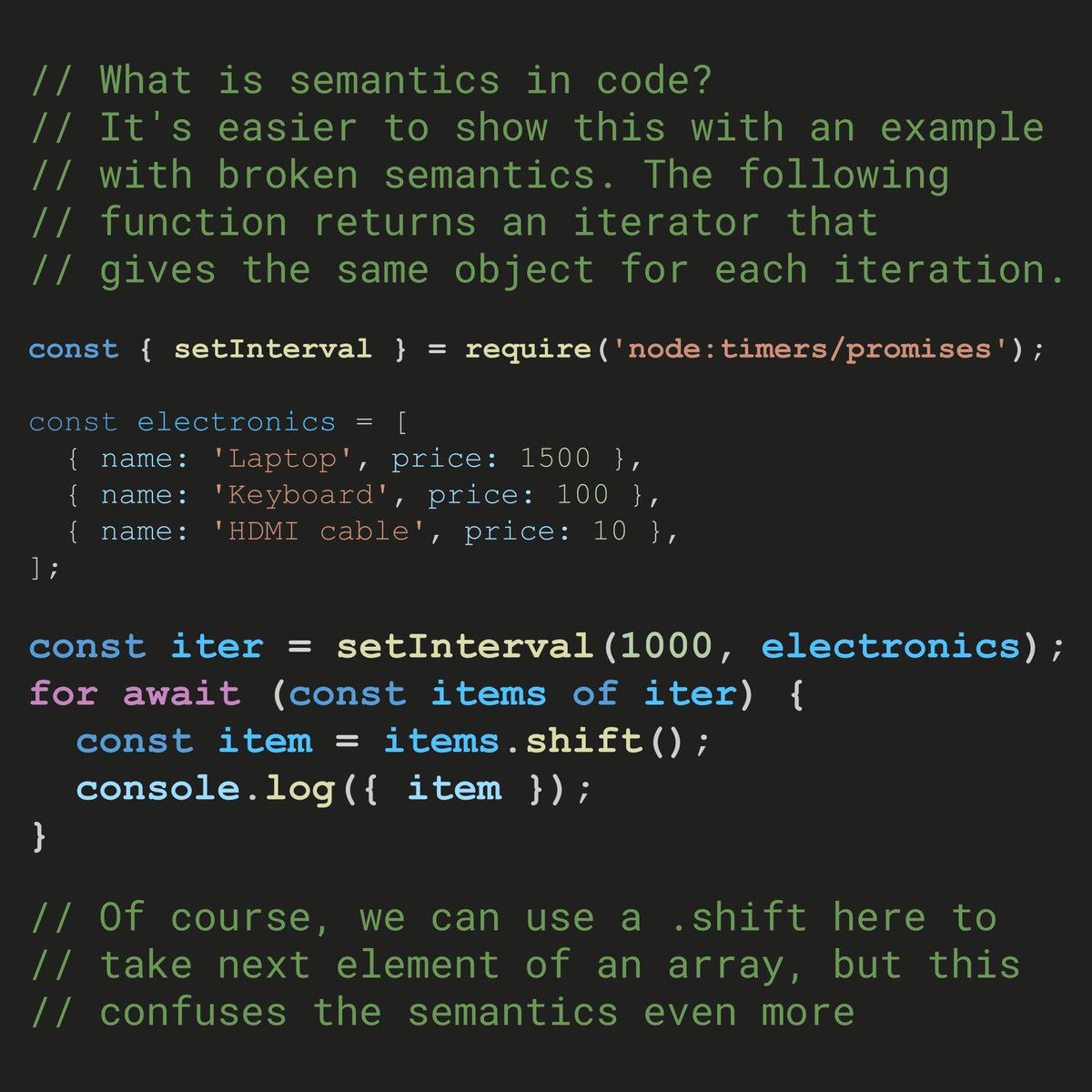 Что такое семантика кода? В новом API промисифицированном setInterval возвращает асинхронный итератор, а цикл for await на каждой итерации дает один и тот же объект items. Мы конечно можем использовать shift для того, чтобы модифицировать массив на каждой итерации, но это еще