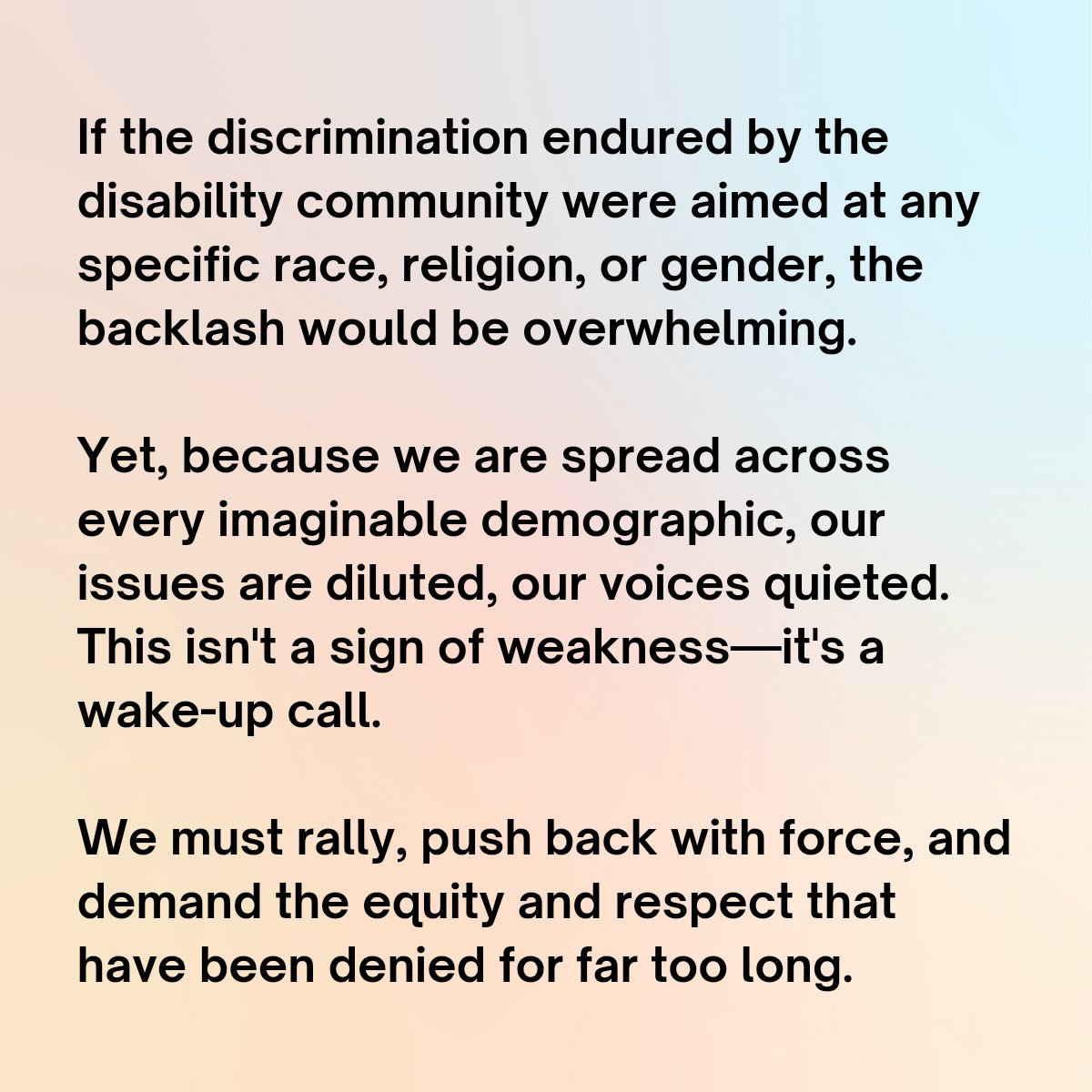 If the discrimination endured by the disability community were aimed at any specific race, religion, or gender, the backlash would be overwhelming. Yet, because we are spread across every imaginable demographic, our issues are diluted, our voices quieted. This isn't a sign of