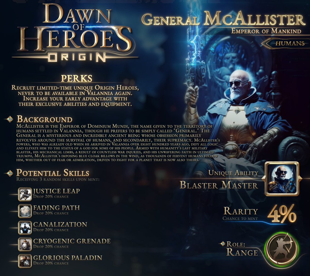 Dawn of Heroes - Origin | General McAllister

🔸 The Emperor of Dominium Mundi, is revered as a godlike figure by his people, leading them with an unwavering determination for human survival. 🌌

🔹 Rarity: 4%
🔹 Unique Ability: Blaster Master

➡️ Join the Whitelist now to