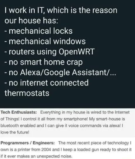 @endgame1489 They’re probably like me, paranoid as hell.
The only think ‘smart’ about my house is a few outdoor security cameras, and some automated lightbulbs connected to HomeKit.