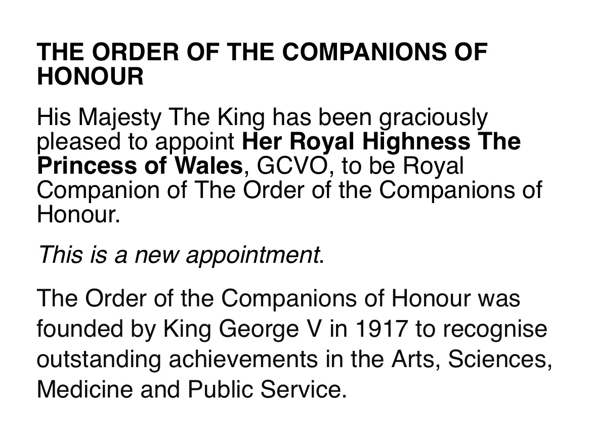 The King on St George’s Day has made appointments to the orders of the Garter (the Duchess of Gloucester), the British Empire (the Queen), the Bath (the Prince of Wales) and the Companions of Honour (the Princess of Wales). All are effective from today, 23 April.