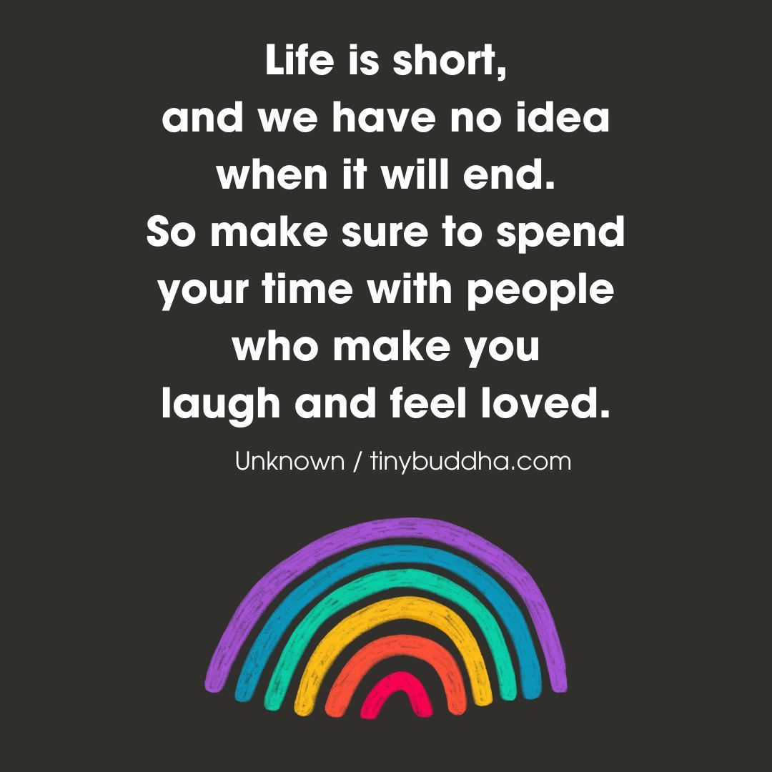 "Life is short, and we have no idea when it will end. So make sure to spend your time with people who make you laugh and feel loved.”  ~Unknown