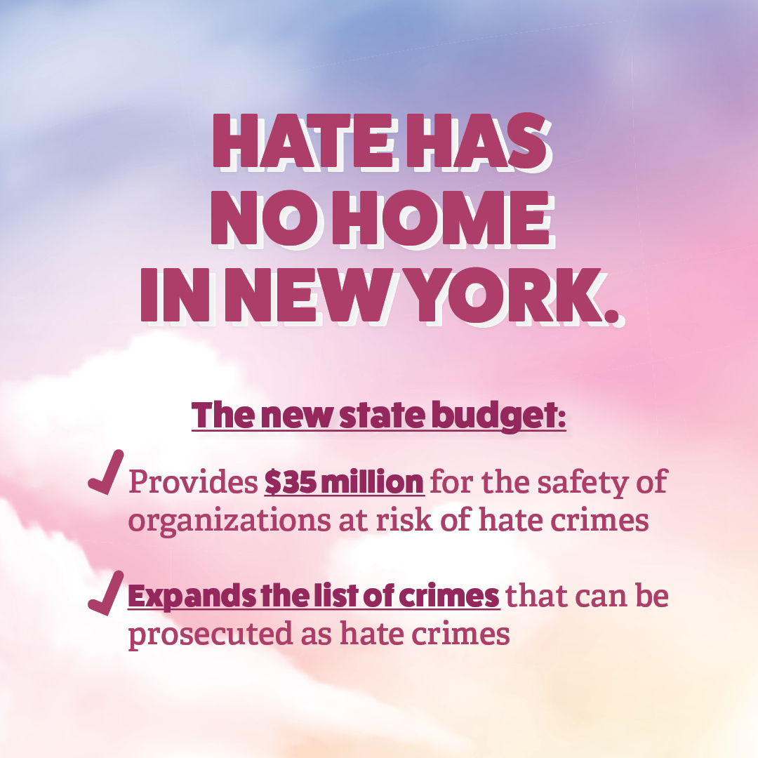 New York has always been a bastion of equality and freedom. We will always stand against hate and prejudice. This year’s budget includes strong measures to prevent hate crimes and protect New Yorkers, working toward a world where no one fears being attacked for who they are.