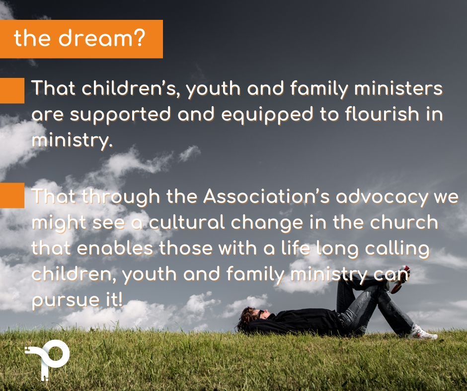 The dream? - That children’s, youth and family ministers are supported and equipped to flourish in ministry. - That through the Association’s advocacy we might see a cultural change in the church that enables those with a life long calling to pursue it!